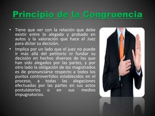 Principio de la Congruencia
• Tiene que ver con la relación que debe
existir entre lo alegado y probado en
autos y la valoración que hace el Juez
para dictar su decisión.
• Implica por un lado que el juez no puede
ir más allá del petitorio ni fundar su
decisión en hechos diversos de los que
han sido alegados por las partes, y por
otro lado la obligación de los magistrados
es de pronunciarse respecto a todos los
puntos controvertidos establecidos en el
proceso, a todas las alegaciones
efectuadas por las partes en sus actos
postulatorios o en sus medios
impugnatorios.
 