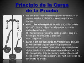 Principio de la Carga
de la Prueba
• Las partes llevan sobre sí la obligación de demostrar el
supuesto de hecho de las normas cuya aplicación
invocan.
• El art. 1354 del Código Civil expresa que, Quien pida la
ejecución de una obligación debe probarla, y quien
pretenda que ha sido
libertado de ella debe por su parte probar el pago o el
hecho que ha producido la extinción
de su obligación.
• Según el art. 506 del Código de Procedimiento Civil, Las
partes tienen la carga de probar sus respectivas
afirmaciones de hecho. Quien pida la ejecución de una
obligación debe probarla, y quien pretenda que ha sido
libertado de ella, debe por su parte probar el pago o el
hecho extintivo de la obligación. Los hechos notorios no
son objeto de prueba.
 