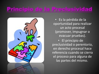 Principio de la Preclusividad
• Es la pérdida de la
oportunidad para realizar
un acto procesal
(promover, impugnar o
evacuar pruebas).
• El principio de
preclusividad o perentorio,
en derecho procesal hace
referencia cuando se cierra
el proceso para alguna de
las partes del mismo.
 