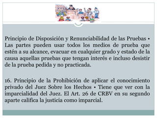 Principio de Disposición y Renunciabilidad de las Pruebas •
Las partes pueden usar todos los medios de prueba que
estén a su alcance, evacuar en cualquier grado y estado de la
causa aquellas pruebas que tengan interés e incluso desistir
de la prueba pedida y no practicada.
16. Principio de la Prohibición de aplicar el conocimiento
privado del Juez Sobre los Hechos • Tiene que ver con la
imparcialidad del Juez. El Art. 26 de CRBV en su segundo
aparte califica la justicia como imparcial.
 