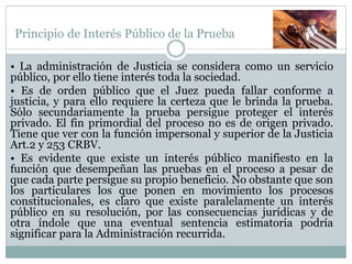 Principio de Interés Público de la Prueba
• La administración de Justicia se considera como un servicio
público, por ello tiene interés toda la sociedad.
• Es de orden público que el Juez pueda fallar conforme a
justicia, y para ello requiere la certeza que le brinda la prueba.
Sólo secundariamente la prueba persigue proteger el interés
privado. El fin primordial del proceso no es de origen privado.
Tiene que ver con la función impersonal y superior de la Justicia
Art.2 y 253 CRBV.
• Es evidente que existe un interés público manifiesto en la
función que desempeñan las pruebas en el proceso a pesar de
que cada parte persigue su propio beneficio. No obstante que son
los particulares los que ponen en movimiento los procesos
constitucionales, es claro que existe paralelamente un interés
público en su resolución, por las consecuencias jurídicas y de
otra índole que una eventual sentencia estimatoria podría
significar para la Administración recurrida.
 