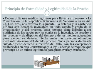 Principio de Formalidad y Legitimidad de la Prueba
• Deben utilizarse medios legítimos para llevarla al proceso. • La
Constitución de la República Bolivariana de Venezuela en su Art.
49, Ord. 1ro., nos expresa lo siguiente: La defensa y la asistencia
jurídica son derechos inviolables en todo estado y grado de la
investigación y del proceso. Toda persona tiene derecho a ser
notificada de los cargos por los cuales se le investiga, de acceder a
las pruebas y de disponer del tiempo y de los medios adecuados
para ejercer su defensa. Serán nulas las pruebas obtenidas
mediante violación del debido proceso. Toda persona declarada
culpable tiene derecho a recurrir del fallo, con las excepciones
establecidas en esta Constitución y la ley. • además se requiere que
provenga de un sujeto legitimado para promoverla y evacuarla.
 
