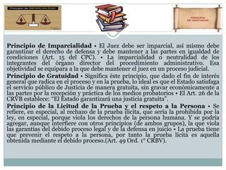 Principio de Imparcialidad • El Juez debe ser imparcial, así mismo debe
garantizar el derecho de defensa y debe mantener a las partes en igualdad de
condiciones (Art. 15 del CPC). • La imparcialidad o neutralidad de los
integrantes del órgano director del procedimiento administrativo. Esa
objetividad se equipara a la que debe mantener el juez en un proceso judicial.
Principio de Gratuidad • Significa éste principio, que dado el fin de interés
general que radica en el proceso y en la prueba, lo ideal es que el Estado satisfaga
el servicio público de Justicia de manera gratuita, sin gravar económicamente a
las partes por la recepción y práctica de los medios probatorios • El Art. 26 de la
CRVB establece: “El Estado garantizará una justicia gratuita”.
Principio de la Licitud de la Prueba y el respeto a la Persona • Se
refiere, en especial, al rechazo de la prueba ilícita, que sería la prohibida por la
ley, en especial, porque viola los derechos de la persona humana. Y se podría
agregar, aunque interfiere con otros principios (de ambos grupos), la que viola
las garantías del debido proceso legal y de la defensa en juicio • La prueba tiene
que prevenir el respeto a la persona, por tanto la prueba lícita es aquella
obtenida mediante el debido proceso.(Art. 49 Ord. 1° CRBV).
 