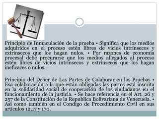 Principio de Inmaculación de la prueba • Significa que los medios
adquiridos en el proceso estén libres de vicios intrínsecos y
extrínsecos que los hagan nulos. • Por razones de economía
procesal debe procurarse que los medios allegados al proceso
estén libres de vicios intrínsecos y extrínsecos que los hagan
ineficaces o nulos.
Principio del Deber de Las Partes de Colaborar en las Pruebas •
Esa colaboración a la que están obligadas las partes está inscrita
en la solidaridad social de cooperación de los ciudadanos en el
funcionamiento de la justicia. • Se hace referencia en el Art. 26 y
257 de la Constitución de la Republica Bolivariana de Venezuela. •
Así como también en el Condigo de Procedimiento Civil en sus
artículos 12,17 y 170.
 