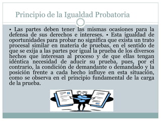 Principio de la Igualdad Probatoria
• Las partes deben tener las mismas ocasiones para la
defensa de sus derechos e intereses. • Esta igualdad de
oportunidades para probar no significa que exista un trato
procesal similar en materia de pruebas, en el sentido de
que se exija a las partes por igual la prueba de los diversos
hechos que interesan al proceso y de que ellas tengan
idéntica necesidad de aducir su prueba, pues, por el
contrario, la condición de demandante o demandado y la
posición frente a cada hecho influye en esta situación,
como se observa en el principio fundamental de la carga
de la prueba.
 