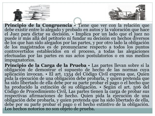 Principio de la Congruencia • Tiene que ver con la relación que
debe existir entre lo alegado y probado en autos y la valoración que hace
el Juez para dictar su decisión. • Implica por un lado que el juez no
puede ir más allá del petitorio ni fundar su decisión en hechos diversos
de los que han sido alegados por las partes, y por otro lado la obligación
de los magistrados es de pronunciarse respecto a todos los puntos
controvertidos establecidos en el proceso, a todas las alegaciones
efectuadas por las partes en sus actos postulatorios o en sus medios
impugnatorios.
Principio de la Carga de la Prueba • Las partes llevan sobre sí la
obligación de demostrar el supuesto de hecho de las normas cuya
aplicación invocan. • El art. 1354 del Código Civil expresa que, Quien
pida la ejecución de una obligación debe probarla, y quien pretenda que
ha sido libertado de ella debe por su parte probar el pago o el hecho que
ha producido la extinción de su obligación. • Según el art. 506 del
Código de Procedimiento Civil, Las partes tienen la carga de probar sus
respectivas afirmaciones de hecho. Quien pida la ejecución de una
obligación debe probarla, y quien pretenda que ha sido libertado de ella,
debe por su parte probar el pago o el hecho extintivo de la obligación.
Los hechos notorios no son objeto de prueba.
 