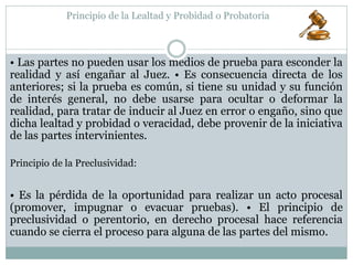 Principio de la Lealtad y Probidad o Probatoria
• Las partes no pueden usar los medios de prueba para esconder la
realidad y así engañar al Juez. • Es consecuencia directa de los
anteriores; si la prueba es común, si tiene su unidad y su función
de interés general, no debe usarse para ocultar o deformar la
realidad, para tratar de inducir al Juez en error o engaño, sino que
dicha lealtad y probidad o veracidad, debe provenir de la iniciativa
de las partes intervinientes.
• Es la pérdida de la oportunidad para realizar un acto procesal
(promover, impugnar o evacuar pruebas). • El principio de
preclusividad o perentorio, en derecho procesal hace referencia
cuando se cierra el proceso para alguna de las partes del mismo.
Principio de la Preclusividad:
 