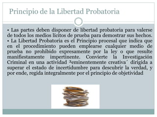 Principio de la Libertad Probatoria
• Las partes deben disponer de libertad probatoria para valerse
de todos los medios lícitos de prueba para demostrar sus hechos.
• La Libertad Probatoria es el Principio procesal que indica que
en el procedimiento pueden emplearse cualquier medio de
prueba no prohibido expresamente por la ley o que resulte
manifiestamente impertinente. Convierte la Investigación
Criminal en una actividad ³eminentemente creativa´ dirigida a
superar el estado de incertidumbre para descubrir la verdad, y
por ende, regida integralmente por el principio de objetividad
 