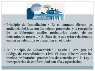  Principio de Inmediación • Es el contacto directo en
audiencia del juez con los sujetos procesales y la recepción
de los diferentes medios probatorios dentro de un
determinado proceso. • El Juez tiene que estar relacionado
con las pruebas que se presenten en el juicio.
 12. Principio de Exhaustividad • Según el Art. 509 del
Código de Procedimiento Civil, El Juez debe valorar los
medios probatorios practicados de acuerdo con la Ley e
incorporarlos de conformidad con ella y apreciarlos.
 