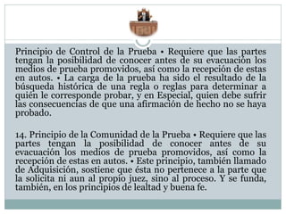 Principio de Control de la Prueba • Requiere que las partes
tengan la posibilidad de conocer antes de su evacuación los
medios de prueba promovidos, así como la recepción de estas
en autos. • La carga de la prueba ha sido el resultado de la
búsqueda histórica de una regla o reglas para determinar a
quién le corresponde probar, y en Especial, quien debe sufrir
las consecuencias de que una afirmación de hecho no se haya
probado.
14. Principio de la Comunidad de la Prueba • Requiere que las
partes tengan la posibilidad de conocer antes de su
evacuación los medios de prueba promovidos, así como la
recepción de estas en autos. • Este principio, también llamado
de Adquisición, sostiene que ésta no pertenece a la parte que
la solicita ni aun al propio juez, sino al proceso. Y se funda,
también, en los principios de lealtad y buena fe.
 