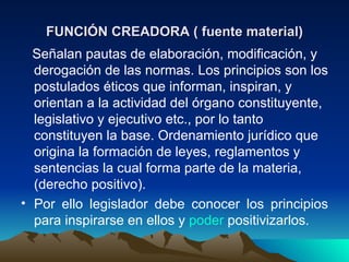 FUNCIÓN CREADORA ( fuente material)
  Señalan pautas de elaboración, modificación, y
  derogación de las normas. Los principios son los
  postulados éticos que informan, inspiran, y
  orientan a la actividad del órgano constituyente,
  legislativo y ejecutivo etc., por lo tanto
  constituyen la base. Ordenamiento jurídico que
  origina la formación de leyes, reglamentos y
  sentencias la cual forma parte de la materia,
  (derecho positivo).
• Por ello legislador debe conocer los principios
  para inspirarse en ellos y poder positivizarlos.
 