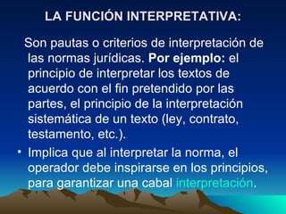 LA FUNCIÓN INTERPRETATIVA:

 Son pautas o criterios de interpretación de
  las normas jurídicas. Por ejemplo: el
  principio de interpretar los textos de
  acuerdo con el fin pretendido por las
  partes, el principio de la interpretación
  sistemática de un texto (ley, contrato,
  testamento, etc.).
• Implica que al interpretar la norma, el
  operador debe inspirarse en los principios,
  para garantizar una cabal interpretación.
 