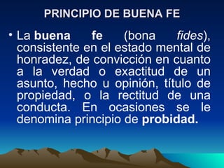 PRINCIPIO DE BUENA FE
• La buena     fe    (bona    fides),
  consistente en el estado mental de
  honradez, de convicción en cuanto
  a la verdad o exactitud de un
  asunto, hecho u opinión, título de
  propiedad, o la rectitud de una
  conducta. En ocasiones se le
  denomina principio de probidad.
 