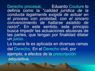 Derecho procesal,       Eduardo Couture lo
definía como la "calidad jurídica de la
conducta legalmente exigida de actuar en
el proceso con probidad, con el sincero
convencimiento de hallarse asistido de
razón". En este sentido, este principio
busca impedir las actuaciones abusivas de
las partes, que tengan por finalidad dilatar
un juicio.
La buena fe es aplicada en diversas ramas
del Derecho. En el Derecho civil, por
ejemplo, a efectos de la prescripción
 adquisitiva.
 