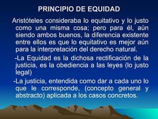 PRINCIPIO DE EQUIDAD
Aristóteles consideraba lo equitativo y lo justo
 como una misma cosa; pero para él, aún
 siendo ambos buenos, la diferencia existente
 entre ellos es que lo equitativo es mejor aún
 para la interpretación del derecho natural.
 -La Equidad es la dichosa rectificación de la
 justicia, es la obediencia a las leyes (lo justo
 legal)
-La justicia, entendida como dar a cada uno lo
 que le corresponde, (concepto general y
 abstracto) aplicada a los casos concretos.
 