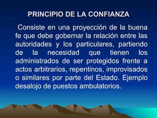 PRINCIPIO DE LA CONFIANZA
 Consiste en una proyección de la buena
fe que debe gobernar la relación entre las
autoridades y los particulares, partiendo
de la necesidad que tienen los
administrados de ser protegidos frente a
actos arbitrarios, repentinos, improvisados
o similares por parte del Estado. Ejemplo
desalojo de puestos ambulatorios.
 