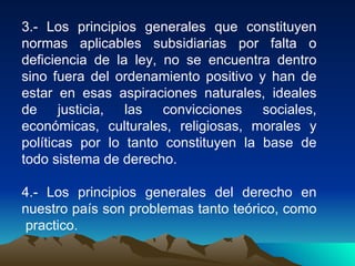 3.- Los principios generales que constituyen
normas aplicables subsidiarias por falta o
deficiencia de la ley, no se encuentra dentro
sino fuera del ordenamiento positivo y han de
estar en esas aspiraciones naturales, ideales
de justicia, las       convicciones sociales,
económicas, culturales, religiosas, morales y
políticas por lo tanto constituyen la base de
todo sistema de derecho.

4.- Los principios generales del derecho en
nuestro país son problemas tanto teórico, como
 practico.
 