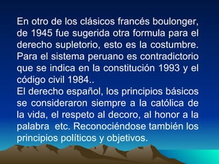 En otro de los clásicos francés boulonger,
de 1945 fue sugerida otra formula para el
derecho supletorio, esto es la costumbre.
Para el sistema peruano es contradictorio
que se indica en la constitución 1993 y el
código civil 1984..
El derecho español, los principios básicos
se consideraron siempre a la católica de
la vida, el respeto al decoro, al honor a la
palabra etc. Reconociéndose también los
principios políticos y objetivos.
 