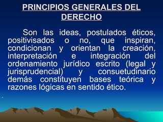 PRINCIPIOS GENERALES DEL
                DERECHO
         Son las ideas, postulados éticos,
    positivisados o no, que inspiran,
    condicionan y orientan la creación,
    interpretación   e    integración    del
    ordenamiento jurídico escrito (legal y
    jurisprudencial)   y     consuetudinario
    demás constituyen bases teórica y
    razones lógicas en sentido ético.
.
 
