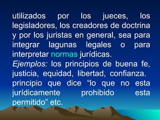 utilizados por los jueces, los
legisladores, los creadores de doctrina
y por los juristas en general, sea para
integrar lagunas legales o para
interpretar normas jurídicas.
Ejemplos: los principios de buena fe,
justicia, equidad, libertad, confianza.
principio que dice “lo que no esta
jurídicamente        prohibido      esta
permitido” etc.
 