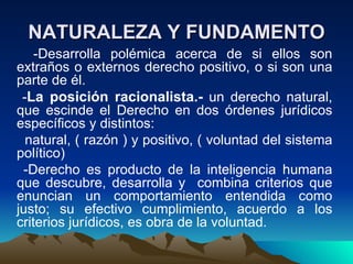 NATURALEZA Y FUNDAMENTO
    -Desarrolla polémica acerca de si ellos son
extraños o externos derecho positivo, o si son una
parte de él.
 -La posición racionalista.- un derecho natural,
que escinde el Derecho en dos órdenes jurídicos
específicos y distintos:
  natural, ( razón ) y positivo, ( voluntad del sistema
político)
 -Derecho es producto de la inteligencia humana
que descubre, desarrolla y combina criterios que
enuncian un comportamiento entendida como
justo; su efectivo cumplimiento, acuerdo a los
criterios jurídicos, es obra de la voluntad.
 