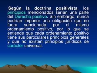-Según la doctrina positivista, los
principios mencionados serían una parte
del Derecho positivo. Sin embargo, nunca
podrían imponer una obligación que no
fuera    sancionada     por     el   mismo
ordenamiento positivo, por lo que se
entiende que cada ordenamiento positivo
tiene sus particulares principios generales
y que no existen principios jurídicos de
carácter universal.
 