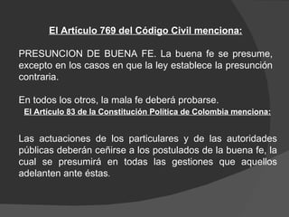 El Artículo 769 del Código Civil menciona: PRESUNCION DE BUENA FE. La buena fe se presume, excepto en los casos en que la ley establece la presunción contraria.  En todos los otros, la mala fe deberá probarse.  Las actuaciones de los particulares y de las autoridades públicas deberán ceñirse a los postulados de la buena fe, la cual se presumirá en todas las gestiones que aquellos adelanten ante éstas .  El Artículo 83 de la Constitución Política de Colombia menciona: 
