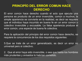 PRINCIPÍO DEL ERROR COMUN HACE DERECHO El error común hace derecho cuando el acto que ejecuta una persona es producto de un error invencible, común a muchos, la simple apariencia se convierte en la realidad, es decir se requiere que el individuo haya incurrido en buena fe en un error común o colectivo invencible y excusable. La falsa apariencia produce el error común, una especie de buena fe colectiva. Para la aplicación del principio del error común hace derecho, se requiere la concurrencia de los dos requisitos siguientes: Que se trate de un error generalizado, es decir un error no universal pero si colectivo. 2.  Que el error haya sido invencible, o sea que hasta los hombres más prudentes y avisados lo habrían cometido. 
