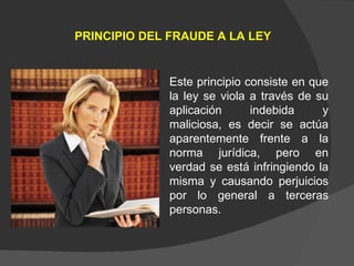 PRINCIPIO DEL FRAUDE A LA LEY Este principio consiste en que la ley se viola a través de su aplicación indebida y maliciosa, es decir se actúa aparentemente frente a la norma jurídica, pero en verdad se está infringiendo la misma y causando perjuicios por lo general a terceras personas. 