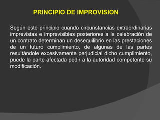 PRINCIPIO DE IMPROVISION Según este principio cuando circunstancias extraordinarias imprevistas e imprevisibles posteriores a la celebración de un contrato determinan un desequilibrio en las prestaciones de un futuro cumplimiento, de algunas de las partes resultándole excesivamente perjudicial dicho cumplimiento, puede la parte afectada pedir a la autoridad competente su modificación. 