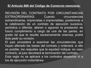 El Artículo 868 del Código de Comercio menciona: REVISIÓN DEL CONTRATO POR CIRCUNSTANCIAS EXTRAORDINARIAS: Cuando circunstancias extraordinarias, imprevistas o imprevisibles, posteriores a la celebración de un contrato de ejecución sucesiva, periódica o diferida, alteren o agraven la prestación de futuro cumplimiento a cargo de una de las partes, en grado tal que le resulte excesivamente onerosa, podrá ésta pedir su revisión.  El juez procederá a examinar las circunstancias que hayan alterado las bases del contrato y ordenará, si ello es posible, los reajustes que la equidad indique; en caso contrario, el juez decretará la terminación del contrato.  Esta regla no se aplicará a los contratos aleatorios ni a los de ejecución instantánea.  