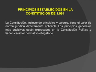La Constitución, incluyendo principios y valores, tiene el valor de norma jurídica directamente aplicable Los principios generales más decisivos están expresados en la Constitución Política y tienen carácter normativo obligatorio. PRINCIPIOS ESTABLECIDOS EN LA CONSTITUCION DE 1.991   