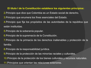 El título I de la Constitución establece los siguientes principios: Principio que dice que Colombia es un Estado social de derecho. Principio que enumera los fines esenciales del Estado. Principio que fija los propósitos de las autoridades de la república que están instituidas. Principio de la soberanía popular. Principio de la supremacía de la Constitución. Principio de la primacía de los derechos inalienables y protección de la familia.  Principio de la responsabilidad jurídica. Principio de la protección de las minorías raciales y culturales. Principio de la protección de los bienes culturales y recursos naturales. Principios que orientan las relaciones exteriores. 