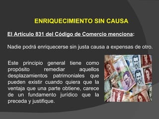 Este principio general tiene como propósito remediar aquellos desplazamientos patrimoniales que pueden existir cuando quiera que la ventaja que una parte obtiene, carece de un fundamento jurídico que la preceda y justifique. ENRIQUECIMIENTO SIN CAUSA El Artículo 831 del Código de Comercio menciona :  Nadie podrá enriquecerse sin justa causa a expensas de otro.  