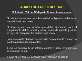 ABUSO DE LOS DERECHOS El Artículo 830 del Código de Comercio menciona: El que abuse de sus derechos estará obligado a indemnizar los perjuicios que cause.  El derecho es una función que debe ejercitarse para el cumplimiento del fin social y sobre bases de estricta justicia, es decir sin traspasar los límites de la moral. Para que exista el abuso del derecho se requiere la reunión de las dos condiciones siguientes: Que se carezca de un interés legítimo y serio, es decir que no exista un fin útil. 2. Que al ejercerse el derecho haya intención de dañar 