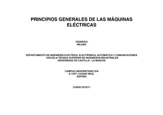 PRINCIPIOS GENERALES DE LAS MÁQUINAS
                ELÉCTRICAS


                                  FEDERICO
                                   MILANO



DEPARTAMENTO DE INGENIERÍA ELÉCTRICA, ELECTRÓNICA, AUTOMÁTICA Y COMUNICACIONES
             ESCUELA TÉCNICA SUPERIOR DE INGENIEROS INDUSTRIALES
                     UNIVERSIDAD DE CASTILLA - LA MANCHA



                           CAMPUS UNIVERSITARIO S/N
                             E-13071 CIUDAD REAL
                                   ESPAÑA



                                CURSO 2010/11
 