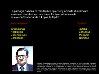 La patología humana es más fácil de aprender y aplicarla clínicamente
cuando se considera que son cuatro los tipos principales de
enfermedades afectando a 4 tipos de tejidos:
Enfermedades Tejidos
Inflamatorias Epitelial
Neoplásica Conjuntivo
Degenerativas Muscular
Congénitas Nervioso
Dr Nicanor Gómez Reyes. Cirujano Oncólogo.orkResidente profesional en varios hospitales: 3 años en
el sanatorio "La Luz" (de Morelia), en donde operó con los cirujanos Melchor Díaz Rubio y
Samuel Reyna Miranda; en el Grand Hospital de Columbus, Ohio, en donde operó con el médico
Andre Crotty, uno de los primeros especialistas en bocio; 3 años como oncólogo, en el American
Oncologic Hospital, de Filadelfia; y 1 año como oncólogo radioterapeuta en el Hospital General de
México.
 