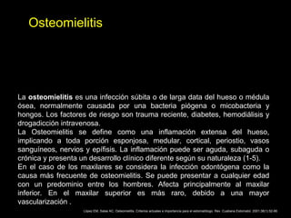 Osteomielitis
La osteomielitis es una infección súbita o de larga data del hueso o médula
ósea, normalmente causada por una bacteria piógena o micobacteria y
hongos. Los factores de riesgo son trauma reciente, diabetes, hemodiálisis y
drogadicción intravenosa.
La Osteomielitis se define como una inflamación extensa del hueso,
implicando a toda porción esponjosa, medular, cortical, periostio, vasos
sanguíneos, nervios y epífisis. La inflamación puede ser aguda, subaguda o
crónica y presenta un desarrollo clínico diferente según su naturaleza (1-5).
En el caso de los maxilares se considera la infección odontógena como la
causa más frecuente de osteomielitis. Se puede presentar a cualquier edad
con un predominio entre los hombres. Afecta principalmente al maxilar
inferior. En el maxilar superior es más raro, debido a una mayor
vascularización .
López EM, Salas AC. Osteomielitis. Criterios actuales e importancia para el estomatólogo. Rev. Cuabana Estomatol. 2001;38(1):52-66.
 