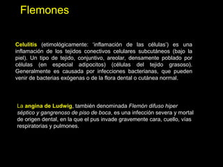 Flemones
Celulitis (etimológicamente: ‘inflamación de las células’) es una
inflamación de los tejidos conectivos celulares subcutáneos (bajo la
piel). Un tipo de tejido, conjuntivo, areolar, densamente poblado por
células (en especial adipocitos) (células del tejido grasoso).
Generalmente es causada por infecciones bacterianas, que pueden
venir de bacterias exógenas o de la flora dental o cutánea normal.
La angina de Ludwig, también denominada Flemón difuso hiper
séptico y gangrenoso de piso de boca, es una infección severa y mortal
de origen dental, en la que el pus invade gravemente cara, cuello, vías
respiratorias y pulmones.
 