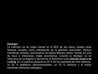 Etiología
La infección es de origen dental en el 90% de los casos, existen otros
factores causales como sialoadenitis de la glándula submaxilar, fractura
mandibular abiertas, laceraciones de tejidos blandos orales, heridas en piso
de boca e infecciones orales secundarias. Cuando la etiología no es
infecciosa se ha llegado a denominar el fenómeno como pseudo-angina de
Ludwig. En mi práctica personal un 25 % de los pacientes son HIV positivos,
un 50 % diabéticos descompensados, un 14 % artríticos y el restos
presentan diferentes patologías.
 