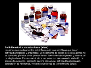 Antiinflamatorios no esteroideos (aines)
Los aines son medicamentos anti-inflamatorio y no narcóticos que tienen
actividad analgésica y antipirética. El mecanismo de acción de estos agentes no
es conocido, pero los aines pueden inhibir actividad ciclooxigenasa y síntesis de
prostaglandinas. Pueden existir otros mecanismos, tales como la inhibición de
síntesis leucotrienos, liberación enzima lisosómica, actividad lipooxigenasa,
agregación de neutrófilos, y diversas funciones de la membrana celular.
 