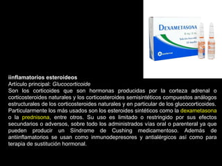 iinflamatorios esteroideos
Artículo principal: Glucocorticoide
Son los corticoides que son hormonas producidas por la corteza adrenal o
corticosteroides naturales y los corticosteroides semisintéticos compuestos análogos
estructurales de los corticosteroides naturales y en particular de los glucocorticoides.
Particularmente los más usados son los esteroides sintéticos como la dexametasona
o la prednisona, entre otros. Su uso es limitado o restringido por sus efectos
secundarios o adversos, sobre todo los administrados vías oral o parenteral ya que
pueden producir un Síndrome de Cushing medicamentoso. Además de
antiinflamatorios se usan como inmunodepresores y antialérgicos así como para
terapia de sustitución hormonal.
 