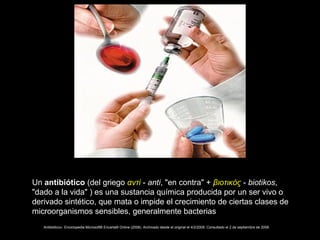 Un antibiótico (del griego αντί - anti, "en contra" + βιοτικός - biotikos,
"dado a la vida" ) es una sustancia química producida por un ser vivo o
derivado sintético, que mata o impide el crecimiento de ciertas clases de
microorganismos sensibles, generalmente bacterias
«Antibiótico». Enciclopedia Microsoft® Encarta® Online (2008). Archivado desde el original el 4/2/2009. Consultado el 2 de septiembre de 2008.
 