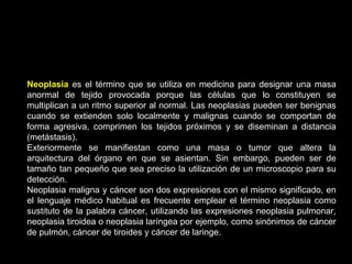 Neoplasia es el término que se utiliza en medicina para designar una masa
anormal de tejido provocada porque las células que lo constituyen se
multiplican a un ritmo superior al normal. Las neoplasias pueden ser benignas
cuando se extienden solo localmente y malignas cuando se comportan de
forma agresiva, comprimen los tejidos próximos y se diseminan a distancia
(metástasis).
Exteriormente se manifiestan como una masa o tumor que altera la
arquitectura del órgano en que se asientan. Sin embargo, pueden ser de
tamaño tan pequeño que sea preciso la utilización de un microscopio para su
detección.
Neoplasia maligna y cáncer son dos expresiones con el mismo significado, en
el lenguaje médico habitual es frecuente emplear el término neoplasia como
sustituto de la palabra cáncer, utilizando las expresiones neoplasia pulmonar,
neoplasia tiroidea o neoplasia laríngea por ejemplo, como sinónimos de cáncer
de pulmón, cáncer de tiroides y cáncer de laringe.
 