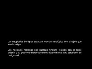 Las neoplasias benignas guardan relación histológica con el tejido que
les dio origen.
Las neoplsias malignas nos guardan ninguna relación con el tejido
original y su grado de diferenciación es determinante para establecer su
malignidad.
 