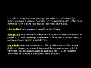Los tejidos de las personas pasan por periodos de crecimiento rápido o
proliferación que suelen ser normales, en otras ocasiones los límites de la
normalidad son excedidos produciéndose masas tumorales.
Hipertrofia: incremento en el tamaño de las células.
Hiperplasia: es el incremento del número de células. Suele ser normal en
periodos de crecimiento rápido como en los fetos o en la adolescencia, la
regeneración del epitelio y médula ósea.
Metaplasia: transformación de una célula madura o una célula madre
debido a estímulos externos (irritación o inflamación crónica, déficit de
vitaminas, exposición a sustancias químicas, etc.). Puede revertirse
eliminando el estímulo o evolucionar hacia displasia.
 