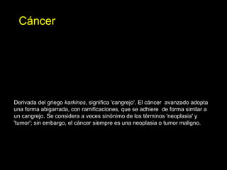 Derivada del griego karkinos, significa 'cangrejo'. El cáncer avanzado adopta
una forma abigarrada, con ramificaciones, que se adhiere de forma similar a
un cangrejo. Se considera a veces sinónimo de los términos 'neoplasia' y
'tumor'; sin embargo, el cáncer siempre es una neoplasia o tumor maligno.
Cáncer
 