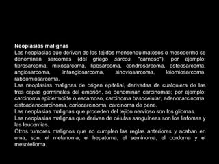Neoplasias malignas
Las neoplasias que derivan de los tejidos mensenquimatosos o mesodermo se
denominan sarcomas (del griego sarcos, "carnoso"); por ejemplo:
fibrosarcoma, mixosarcoma, liposarcoma, condrosarcoma, osteosarcoma,
angiosarcoma, linfangiosarcoma, sinoviosarcoma, leiomiosarcoma,
rabdomiosarcoma.
Las neoplasias malignas de origen epitelial, derivadas de cualquiera de las
tres capas germinales del embrión, se denominan carcinomas; por ejemplo:
carcinoma epidermoide o escamoso, carcinoma basocelular, adenocarcinoma,
cistoadenocarcinoma, coriocarcinoma, carcinoma de pene.
Las neoplasias malignas que proceden del tejido nervioso son los gliomas.
Las neoplasias malignas que derivan de células sanguíneas son los linfomas y
las leucemias.
Otros tumores malignos que no cumplen las reglas anteriores y acaban en
oma, son: el melanoma, el hepatoma, el seminoma, el cordoma y el
mesotelioma.
 