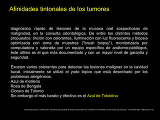Afinidades tintoriales de los tumores
diagnóstico rápido de lesiones de la mucosa oral sospechosas de
malignidad, en la consulta odontológica. De entre los distintos métodos
propuestos: tinción con colorantes, iluminación con luz fluorescente y biopsia
optimizada con toma de muestras ("brush biopsy"), monitorizada por
computadora y valorada por un equipo específico de anátomo-patólogos,
éste último es el que más documentado y con un mayor nivel de garantía y
seguridad.
Exosten varios colorantes para detectar las lesiones malignas en la cavidad
bucal, inicialmente se utilizó el yodo tópico que está desechado por los
problemas alergénicos.
Azul de metileno
Rosa de Bengala
Cloruro de Tolonio
Sin embargo el más barato y efectivo es el Azul de Toloidina
Warnakulasuriya KA y Johnson NW. "Sensitivity and specificity of OraScan (R) toluidine blue mouthrinse in the detection of oral cancer and precancer". J Oral Pathol Med. 1996;25(3):97-103.
 