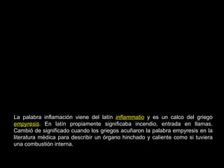 La palabra inflamación viene del latín inflammatio y es un calco del griego
empyresis. En latín propiamente significaba incendio, entrada en llamas.
Cambió de significado cuando los griegos acuñaron la palabra empyresis en la
literatura médica para describir un órgano hinchado y caliente como si tuviera
una combustión interna.
 